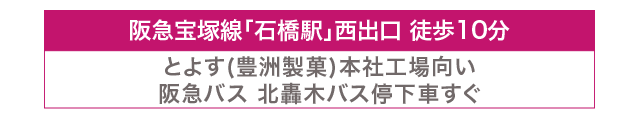 阪急宝塚線「石橋駅」西出口徒歩10分。とよす（豊洲製菓）本社工場向かい。阪急バス北轟木バス停下車すぐ。