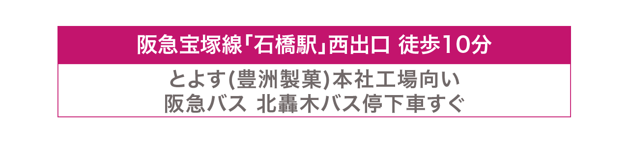 阪急宝塚線「石橋駅」西出口徒歩10分。とよす（豊洲製菓）本社工場向かい。阪急バス北轟木バス停下車すぐ。